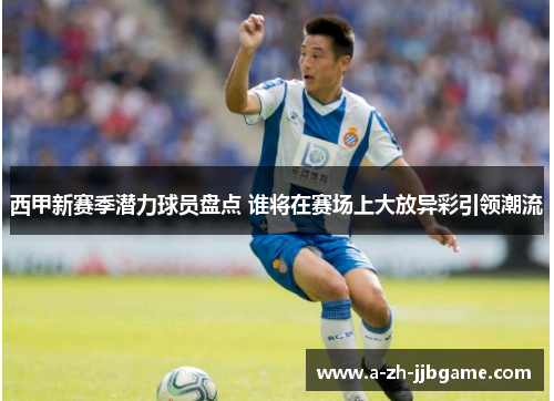 西甲新赛季潜力球员盘点 谁将在赛场上大放异彩引领潮流