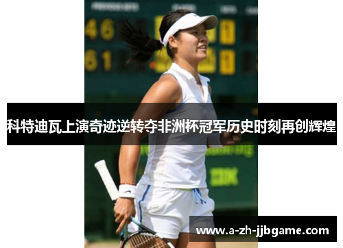 科特迪瓦上演奇迹逆转夺非洲杯冠军历史时刻再创辉煌 科特迪瓦上演奇迹逆转夺非洲杯冠军历史时刻再创辉煌